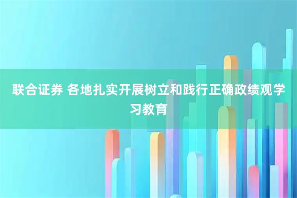 联合证券 各地扎实开展树立和践行正确政绩观学习教育