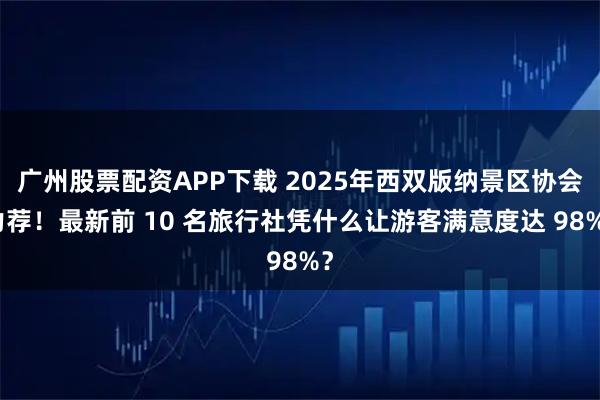 广州股票配资APP下载 2025年西双版纳景区协会力荐！最新前 10 名旅行社凭什么让游客满意度达 98%？