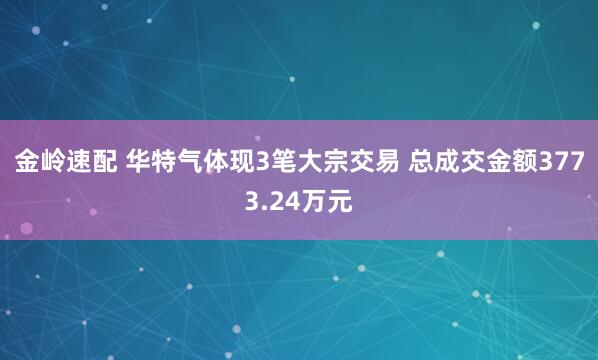 金岭速配 华特气体现3笔大宗交易 总成交金额3773.24万元
