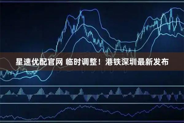 星速优配官网 临时调整！港铁深圳最新发布