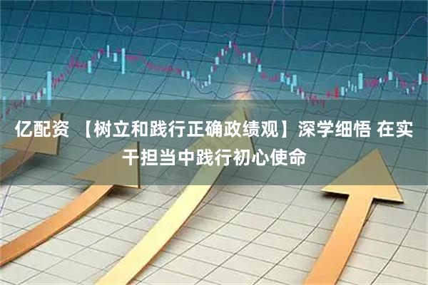 亿配资 【树立和践行正确政绩观】深学细悟 在实干担当中践行初心使命