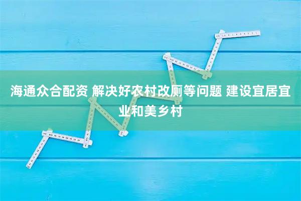 海通众合配资 解决好农村改厕等问题 建设宜居宜业和美乡村