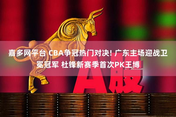 嘉多网平台 CBA争冠热门对决! 广东主场迎战卫冕冠军 杜锋新赛季首次PK王博