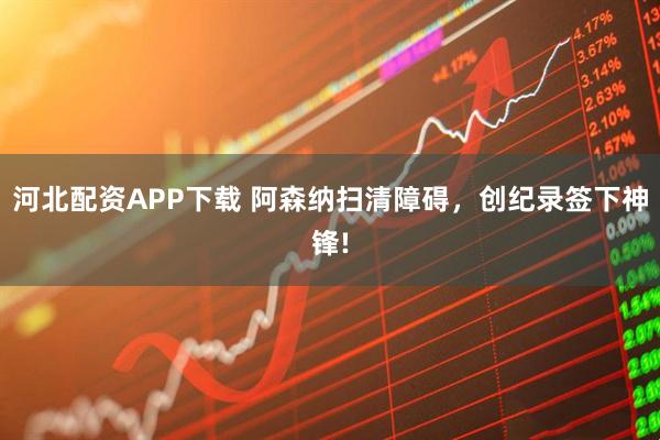 河北配资APP下载 阿森纳扫清障碍，创纪录签下神锋!