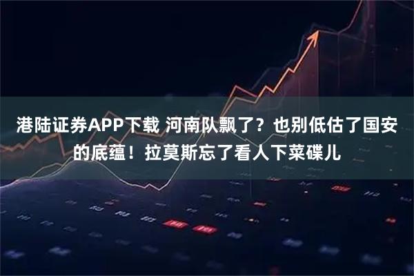 港陆证券APP下载 河南队飘了?也别低估了国安的底蕴!拉莫斯忘了看人下菜碟儿