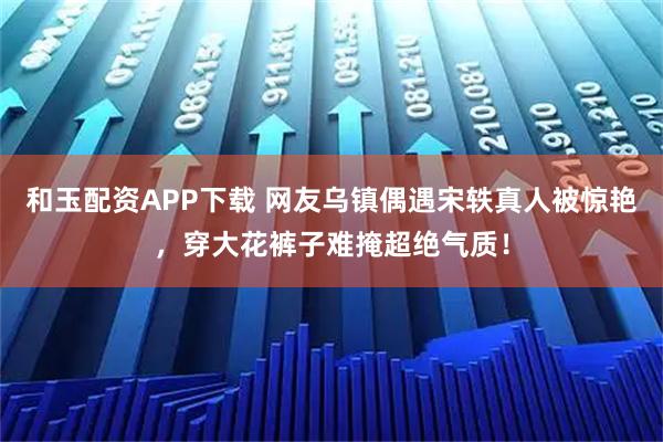 和玉配资APP下载 网友乌镇偶遇宋轶真人被惊艳，穿大花裤子难掩超绝气质！
