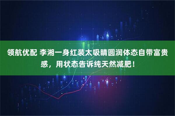领航优配 李湘一身红装太吸睛圆润体态自带富贵感，用状态告诉纯天然减肥！