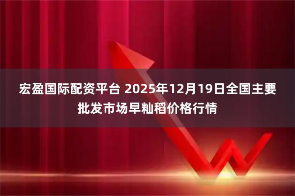 宏盈国际配资平台 2025年12月19日全国主要批发市场早籼稻价格行情