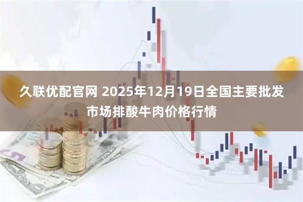 久联优配官网 2025年12月19日全国主要批发市场排酸牛肉价格行情
