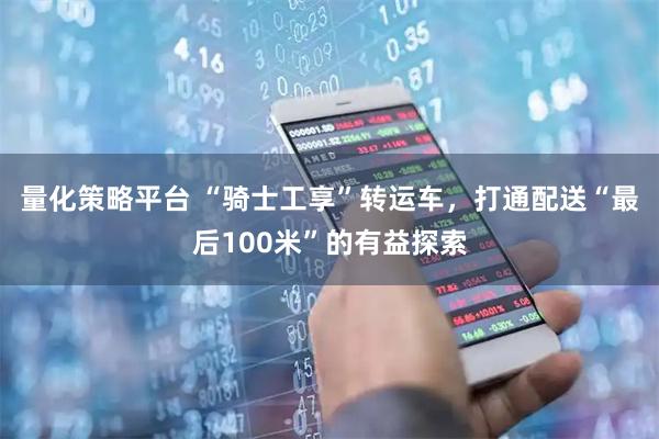 量化策略平台 “骑士工享”转运车，打通配送“最后100米”的有益探索