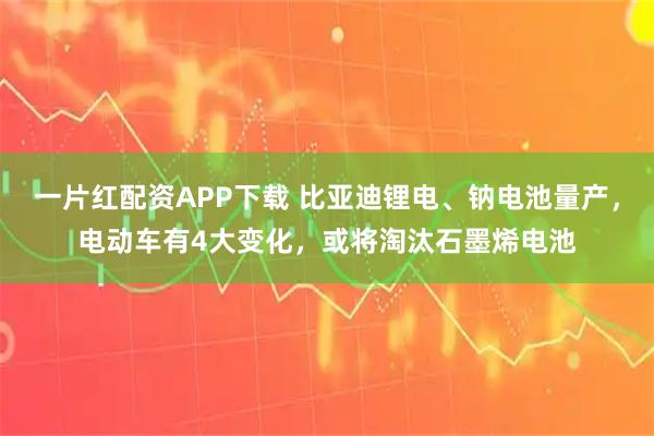 一片红配资APP下载 比亚迪锂电、钠电池量产,电动车有4大变化,或将淘汰石墨烯电池