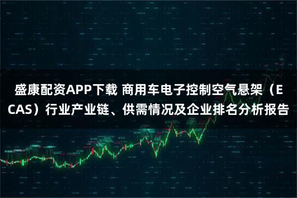 盛康配资APP下载 商用车电子控制空气悬架(ECAS)行业产业链、供需情况及企业排名分析报告