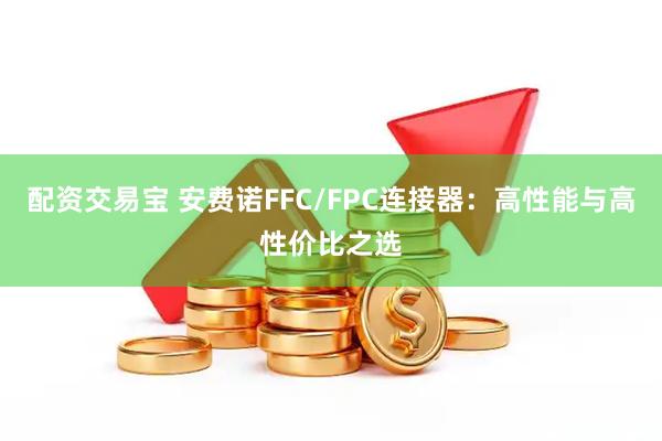配资交易宝 安费诺FFC/FPC连接器：高性能与高性价比之选
