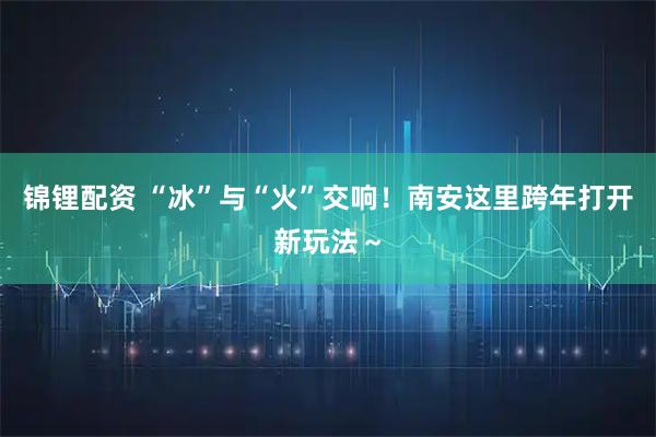 锦锂配资 “冰”与“火”交响！南安这里跨年打开新玩法～