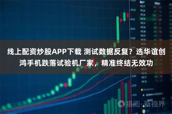 线上配资炒股APP下载 测试数据反复？选华谊创鸿手机跌落试验机厂家，精准终结无效功