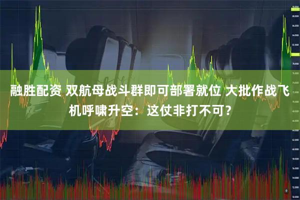 融胜配资 双航母战斗群即可部署就位 大批作战飞机呼啸升空：这仗非打不可？